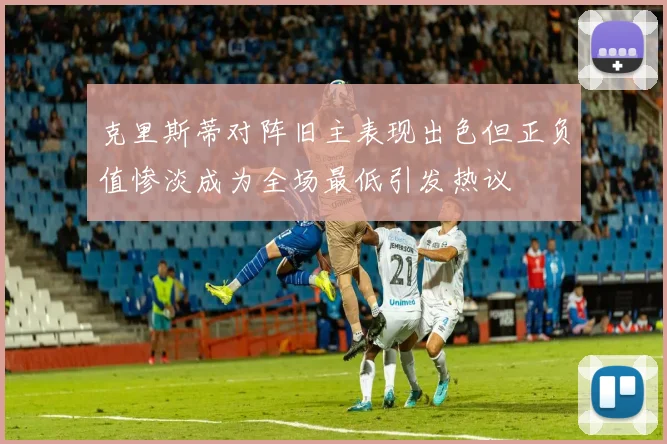 克里斯蒂对阵旧主表现出色但正负值惨淡成为全场最低引发热议