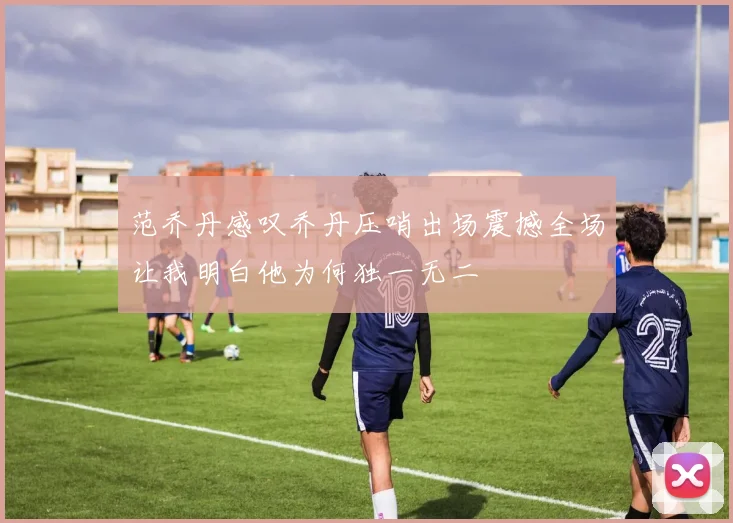 范乔丹感叹乔丹压哨出场震撼全场让我明白他为何独一无二