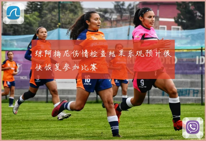 琼阿梅尼伤情检查结果乐观预计很快恢复参加比赛