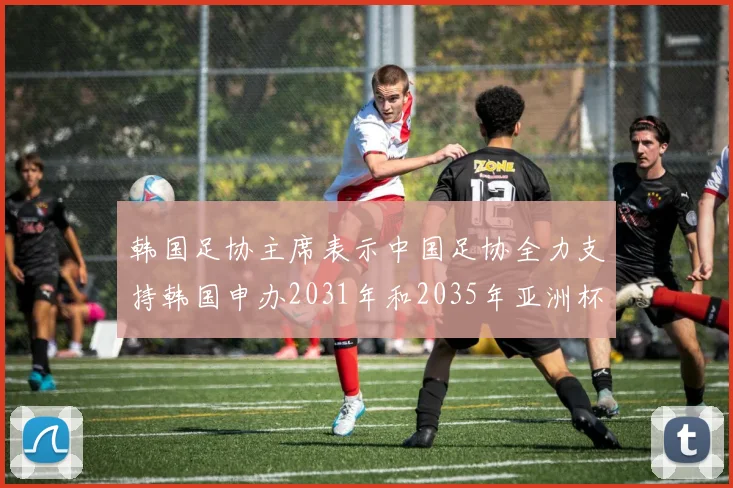韩国足协主席表示中国足协全力支持韩国申办2031年和2035年亚洲杯赛事