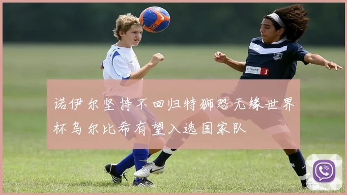 诺伊尔坚持不回归特狮恐无缘世界杯乌尔比希有望入选国家队
