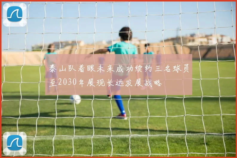 泰山队着眼未来成功续约三名球员至2030年展现长远发展战略