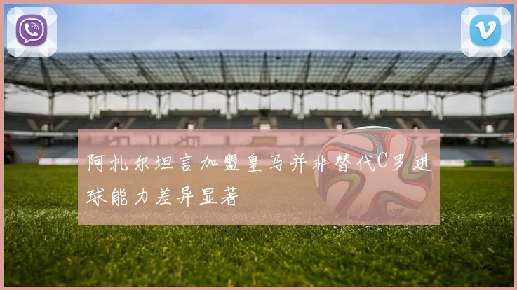 阿扎尔坦言加盟皇马并非替代C罗进球能力差异显著