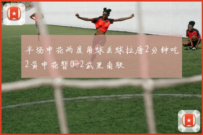 半场申花两度角球丢球拉唐2分钟吃2黄申花暂0-2武里南联