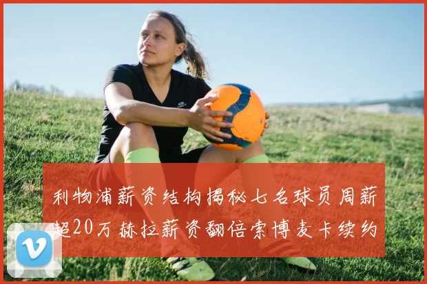 利物浦薪资结构揭秘七名球员周薪超20万赫拉薪资翻倍索博麦卡续约待定