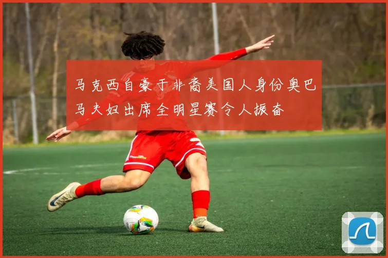 马克西自豪于非裔美国人身份奥巴马夫妇出席全明星赛令人振奋