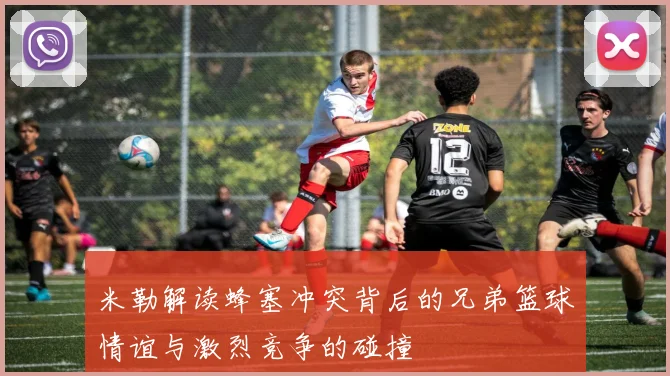 米勒解读蜂塞冲突背后的兄弟篮球情谊与激烈竞争的碰撞