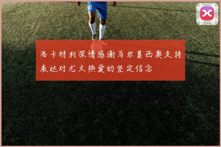 洛卡特利深情感谢马尔基西奥支持表达对尤文热爱的坚定信念