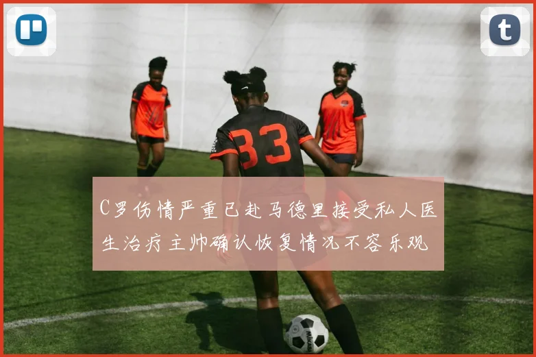 C罗伤情严重已赴马德里接受私人医生治疗主帅确认恢复情况不容乐观