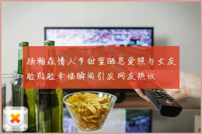杨瀚森情人节甜蜜晒恩爱照与女友脸贴脸幸福瞬间引发网友热议
