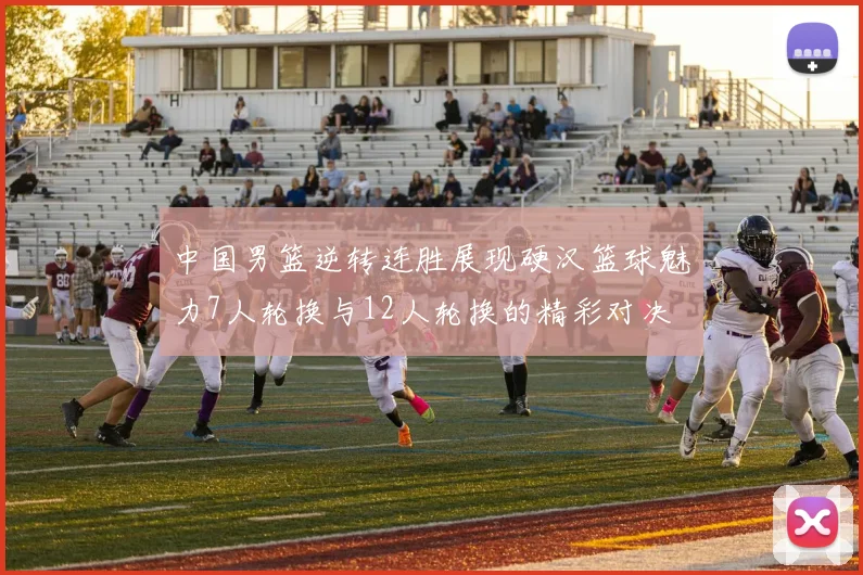 中国男篮逆转连胜展现硬汉篮球魅力7人轮换与12人轮换的精彩对决