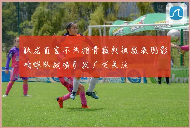 狄龙直言不讳指责裁判执裁表现影响球队战绩引发广泛关注