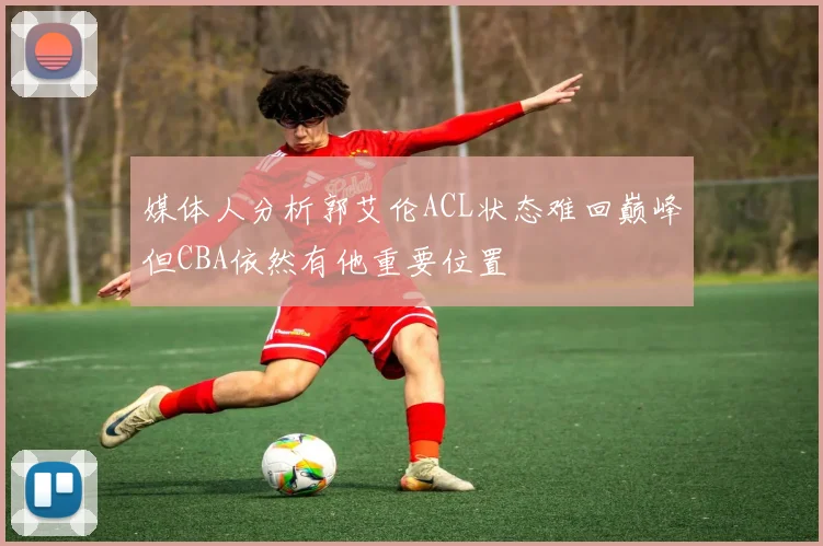 媒体人分析郭艾伦ACL状态难回巅峰但CBA依然有他重要位置