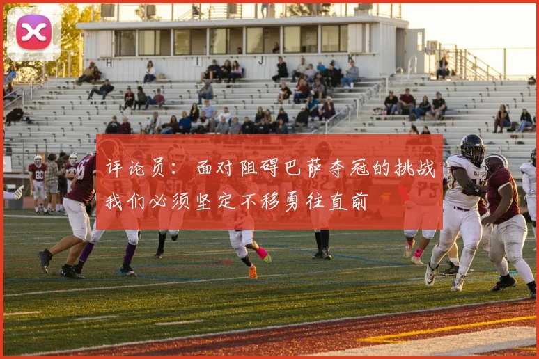 评论员：面对阻碍巴萨夺冠的挑战我们必须坚定不移勇往直前