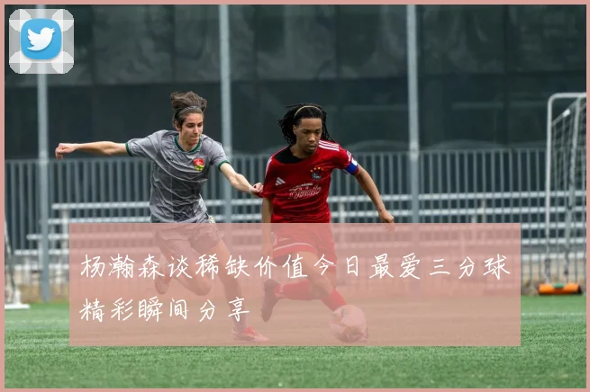 杨瀚森谈稀缺价值今日最爱三分球精彩瞬间分享