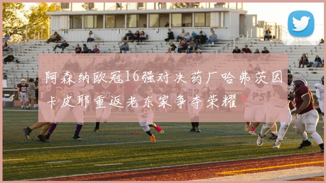 阿森纳欧冠16强对决药厂哈弗茨因卡皮耶重返老东家争夺荣耀