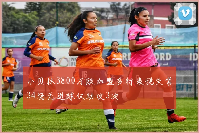 小贝林3800万欧加盟多特表现失常34场无进球仅助攻3次