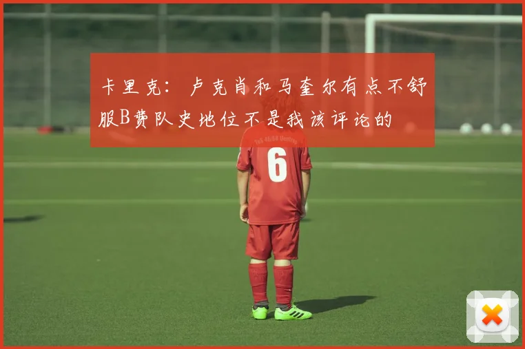 卡里克：卢克肖和马奎尔有点不舒服B费队史地位不是我该评论的
