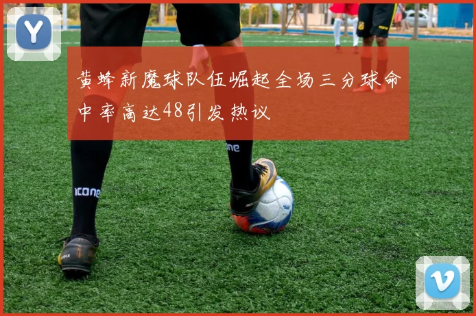 黄蜂新魔球队伍崛起全场三分球命中率高达48引发热议